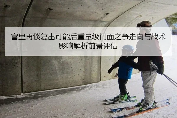 富里再谈复出可能后重量级门面之争走向与战术影响解析前景评估